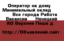 Оператор на дому › Минимальный оклад ­ 40 000 - Все города Работа » Вакансии   . Ненецкий АО,Верхняя Пеша д.